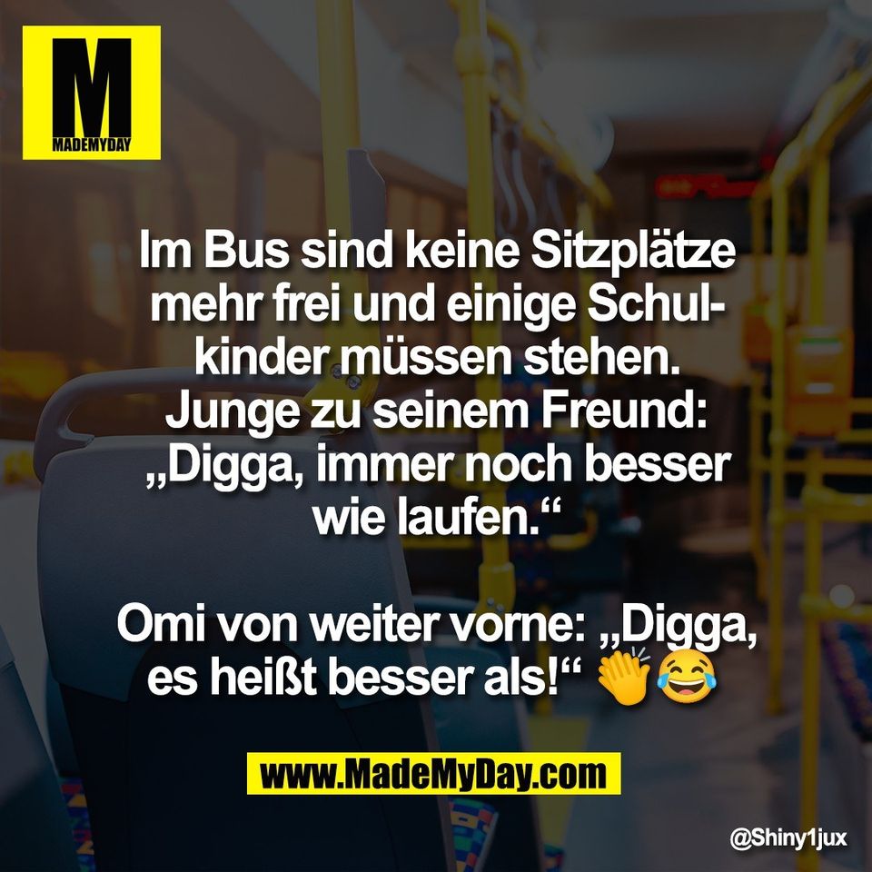 Im Bus sind keine Sitzplätze<br />
mehr frei und einige Schul-<br />
kinder müssen stehen.<br />
Junge zu seinem Freund:<br />
„Digga, immer noch besser<br />
wie laufen.“<br />
<br />
Omi von weiter vorne: „Digga,<br />
es heißt besser als!“ 👏😂