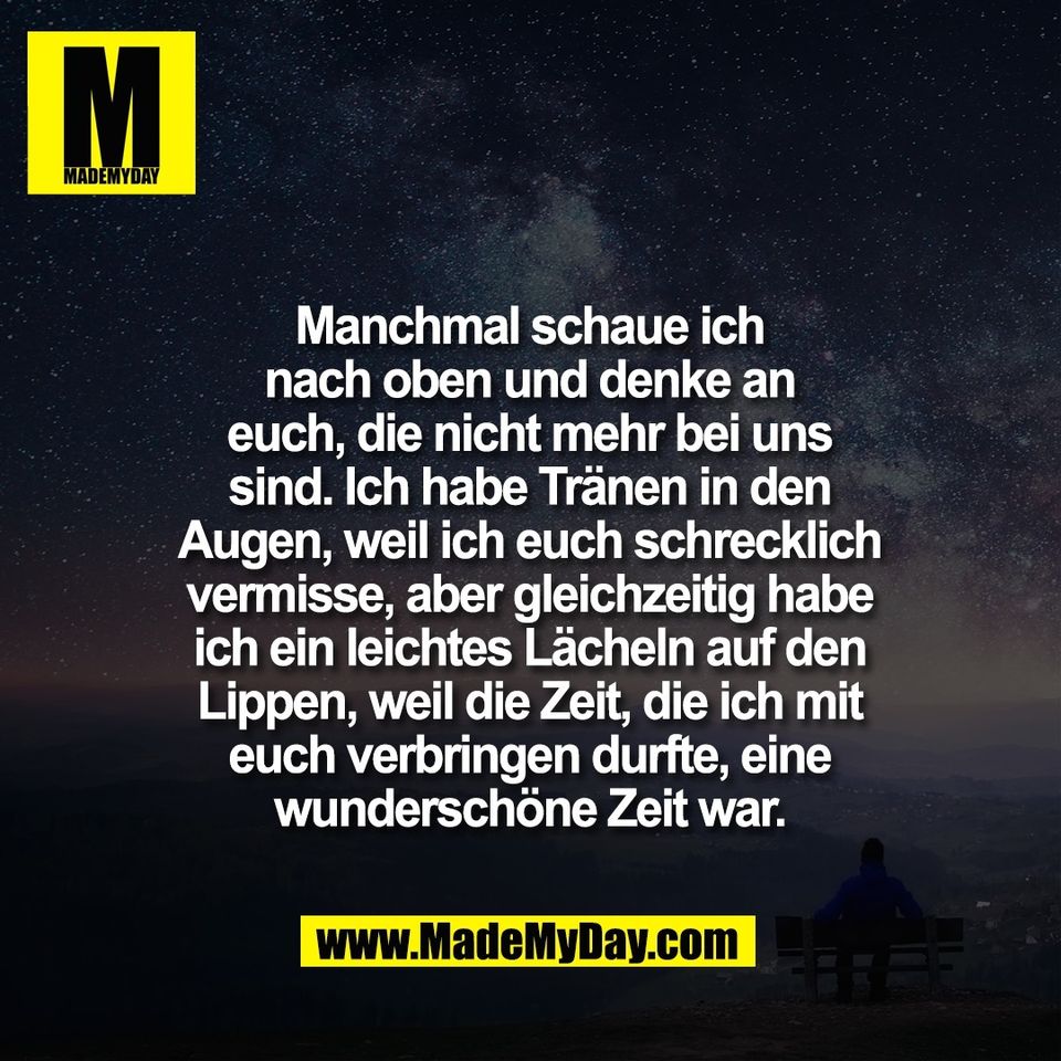 Manchmal schaue ich<br />
nach oben und denke an<br />
euch, die nicht mehr bei uns<br />
sind. Ich habe Tränen in den<br />
Augen, weil ich euch schrecklich<br />
vermisse, aber gleichzeitig habe<br />
ich ein leichtes Lächeln auf den<br />
Lippen, weil die Zeit, die ich mit<br />
euch verbringen durfte, eine<br />
wunderschöne Zeit war.