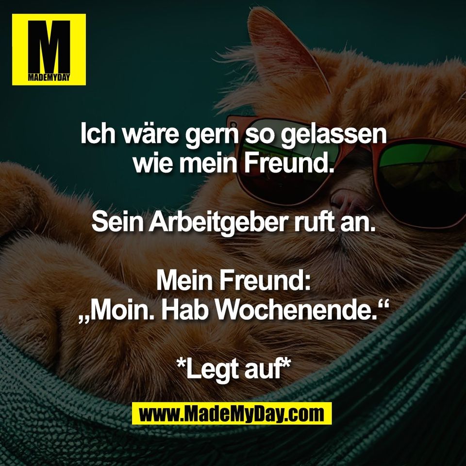 Ich wäre gern so gelassen<br />
wie mein Freund.<br />
<br />
Sein Arbeitgeber ruft an.<br />
<br />
Mein Freund:<br />
„Moin. Hab Wochenende.“<br />
<br />
*Legt auf*