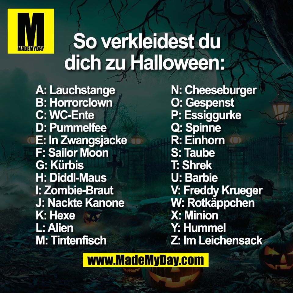 So verkleidest du dich zu Halloween: <br />
A: Lauchstange <br />
B: Horrorclown <br />
C: WC-Ente <br />
D: Pummelfee <br />
E: In Zwangsjacke<br />
F: Sailor Moon <br />
G: Kürbis <br />
H: Diddl-Maus <br />
I: Zombie-Braut <br />
J: Nackte Kanone <br />
K: Hexe <br />
L: Alien <br />
M: Tintenfisch <br />
N: Cheeseburger <br />
O: Gespenst <br />
P: Essiggurke <br />
Q: Spinne <br />
R: Einhorn <br />
S: Taube <br />
T: Shrek <br />
U: Barbie <br />
V: Freddy Krueger <br />
W: Rotkäppchen<br />
X: Minion <br />
Y: Hummel <br />
Z: Im Leichensack