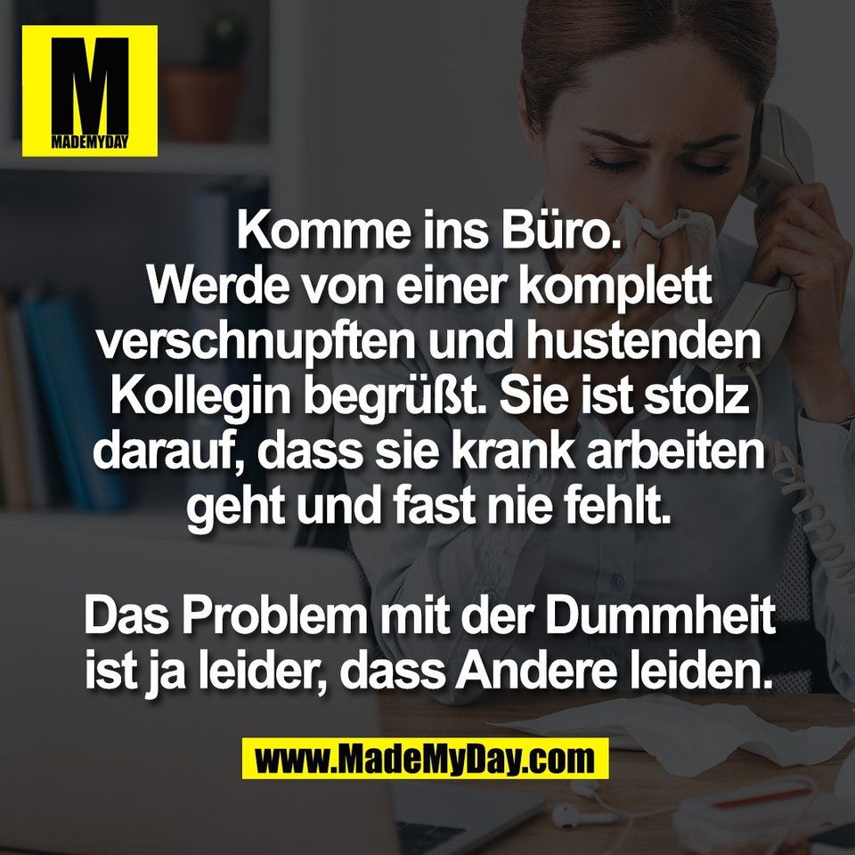 Komme ins Büro.<br />
Werde von einer komplett<br />
verschnupften und hustenden<br />
Kollegin begrüßt. Sie ist stolz<br />
darauf, dass sie krank arbeiten<br />
geht und fast nie fehlt.<br />
<br />
Das Problem mit der Dummheit<br />
ist ja leider, dass Andere leiden.