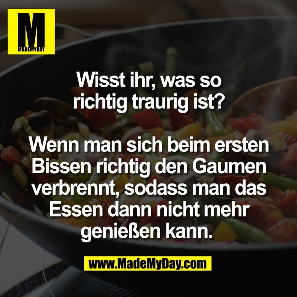 Wisst ihr, was so<br />
richtig traurig ist?<br />
<br />
Wenn man sich beim ersten<br />
Bissen richtig den Gaumen<br />
verbrennt, sodass man das<br />
Essen dann nicht mehr<br />
genießen kann. 
