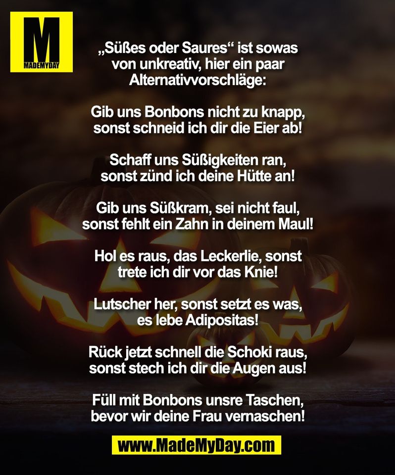 „Süßes oder Saures“ ist sowas<br />
von unkreativ, hier ein paar<br />
Alternativvorschläge:<br />
<br />
Gib uns Bonbons nicht zu knapp,<br />
sonst schneid ich dir die Eier ab!<br />
<br />
Schaff uns Süßigkeiten ran,<br />
sonst zünd ich deine Hütte an!<br />
<br />
Gib uns Süßkram, sei nicht faul,<br />
sonst fehlt ein Zahn in deinem Maul!<br />
<br />
Hol es raus, das Leckerlie, sonst<br />
trete ich dir vor das Knie!<br />
<br />
Lutscher her, sonst setzt es was,<br />
es lebe Adipositas!<br />
<br />
Rück jetzt schnell die Schoki raus,<br />
sonst stech ich dir die Augen aus!<br />
<br />
Füll mit Bonbons unsre Taschen,<br />
bevor wir deine Frau vernaschen!