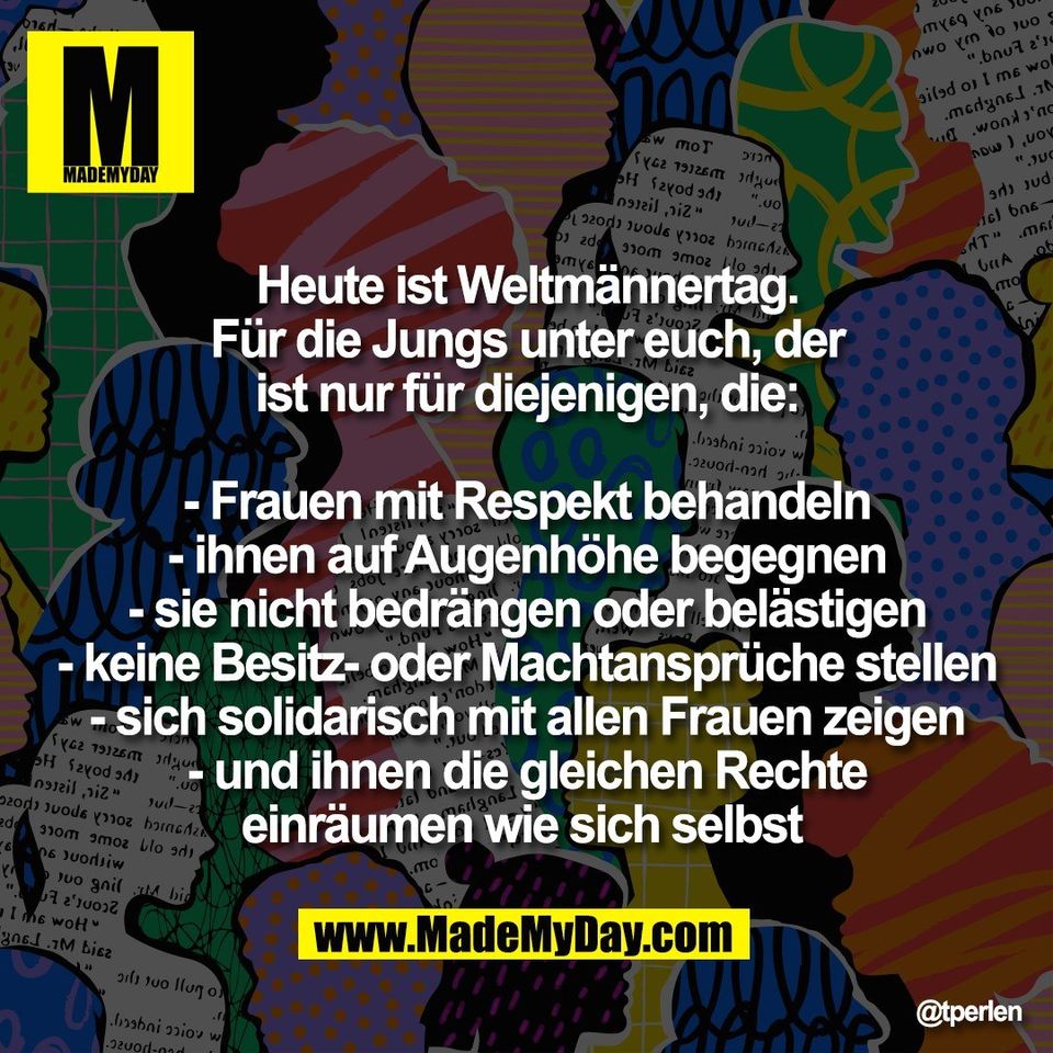 Heute ist Weltmännertag.<br />
Für die Jungs unter euch, der<br />
ist nur für diejenigen, die:<br />
<br />
- Frauen mit Respekt behandeln<br />
- ihnen auf Augenhöhe begegnen<br />
- sie nicht bedrängen oder belästigen<br />
- keine Besitz- oder Machtansprüche stellen<br />
- sich solidarisch mit allen Frauen zeigen<br />
- und ihnen die gleichen Rechte<br />
einräumen wie sich selbst