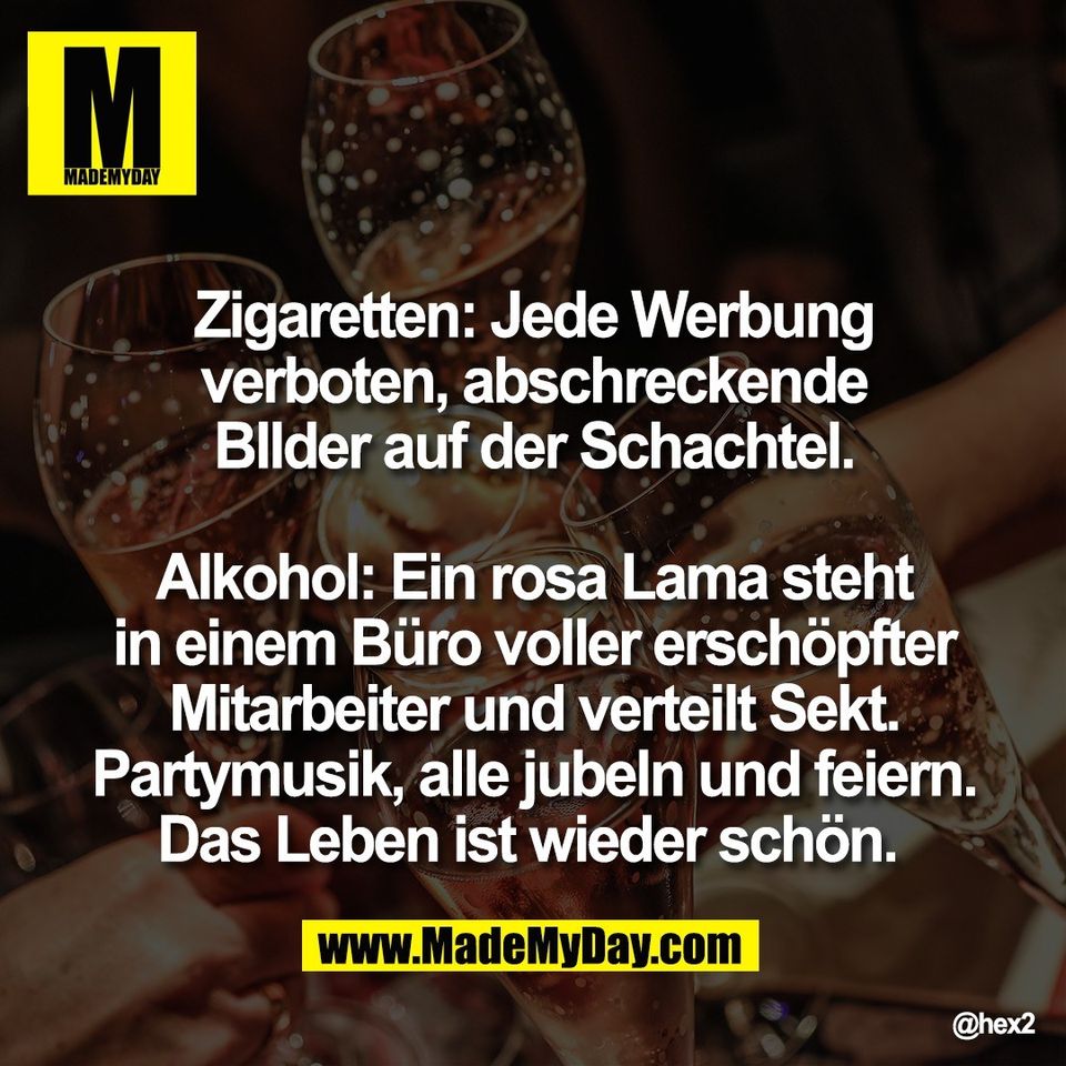 Zigaretten: Jede Werbung<br />
verboten, abschreckende<br />
BIlder auf der Schachtel.<br />
<br />
Alkohol: Ein rosa Lama steht<br />
in einem Büro voller erschöpfter<br />
Mitarbeiter und verteilt Sekt.<br />
Partymusik, alle jubeln und feiern.<br />
Das Leben ist wieder schön.