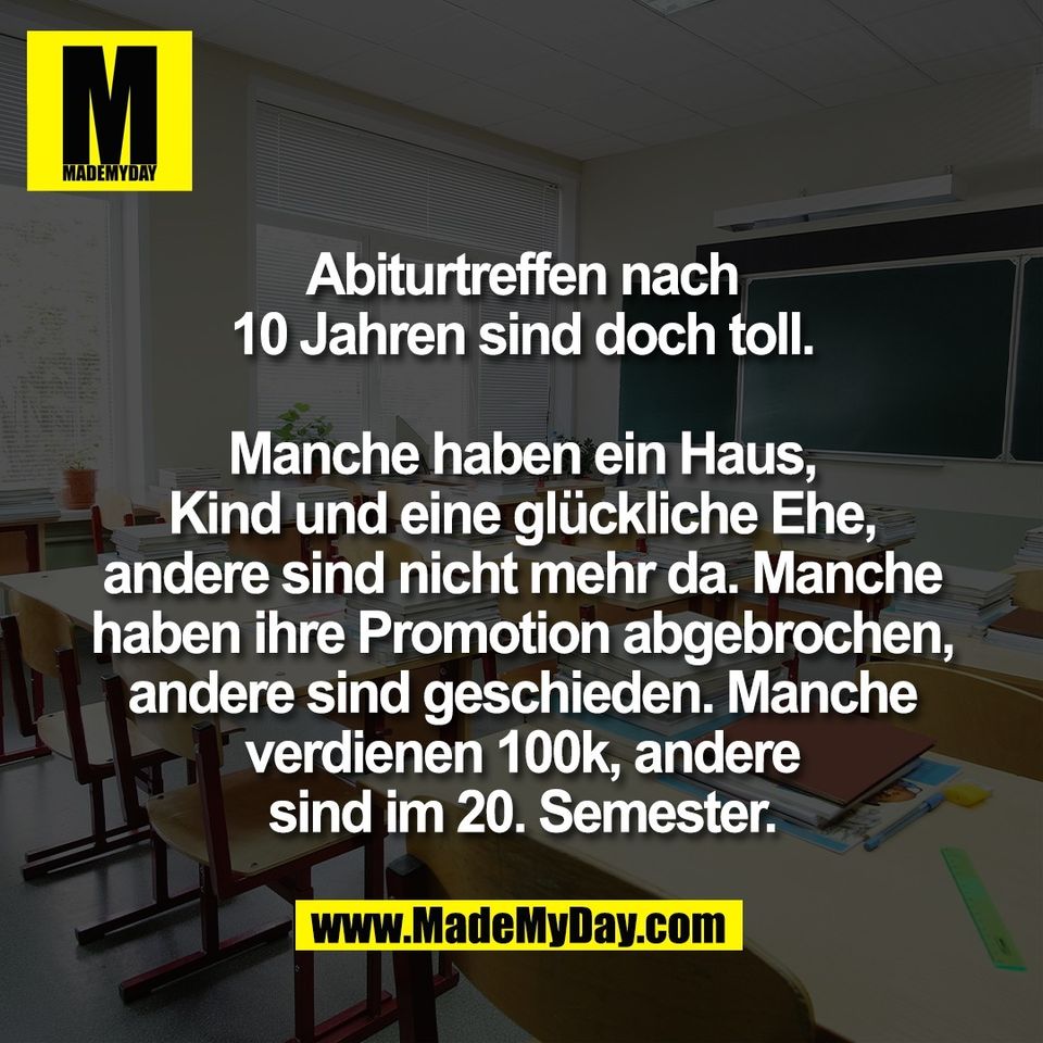 Abiturtreffen nach<br />
10 Jahren sind doch toll.<br />
<br />
Manche haben ein Haus,<br />
Kind und eine glückliche Ehe,<br />
andere sind nicht mehr da. Manche<br />
haben ihre Promotion abgebrochen,<br />
andere sind geschieden. Manche<br />
verdienen 100k, andere<br />
sind im 20. Semester.