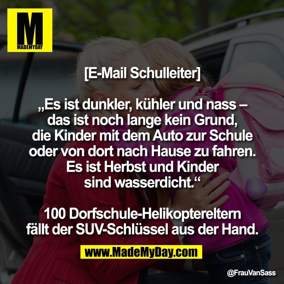 [E-Mail Schulleiter]<br />
<br />
„Es ist dunkler, kühler und nass –<br />
das ist noch lange kein Grund,<br />
die Kinder mit dem Auto zur Schule<br />
oder von dort nach Hause zu fahren.<br />
Es ist Herbst und Kinder<br />
sind wasserdicht.“<br />
<br />
100 Dorfschule-Helikoptereltern<br />
fällt der SUV-Schlüssel aus der Hand.