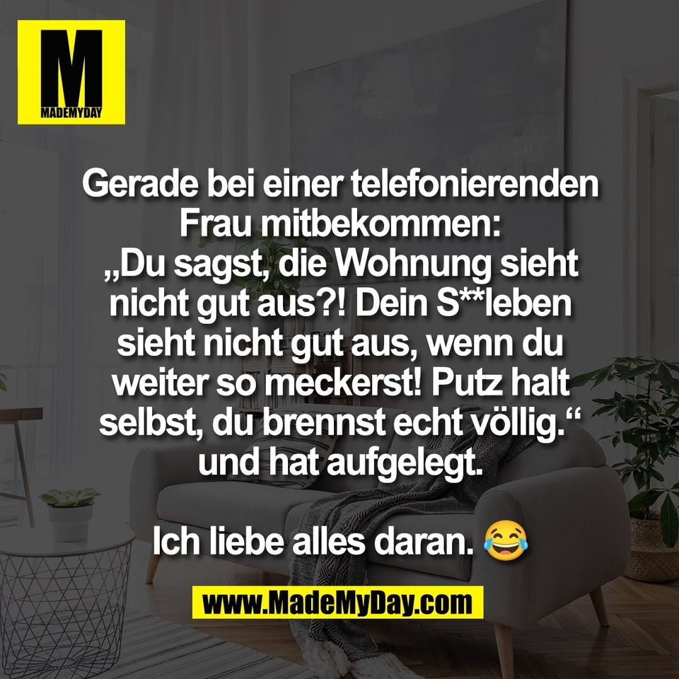 Gerade bei einer telefonierenden<br />
Frau mitbekommen:<br />
„Du sagst, die Wohnung sieht<br />
nicht gut aus?! Dein S**leben<br />
sieht nicht gut aus, wenn du<br />
weiter so meckerst! Putz halt<br />
selbst, du brennst echt völlig.“<br />
und hat aufgelegt.<br />
<br />
Ich liebe alles daran. 😂
