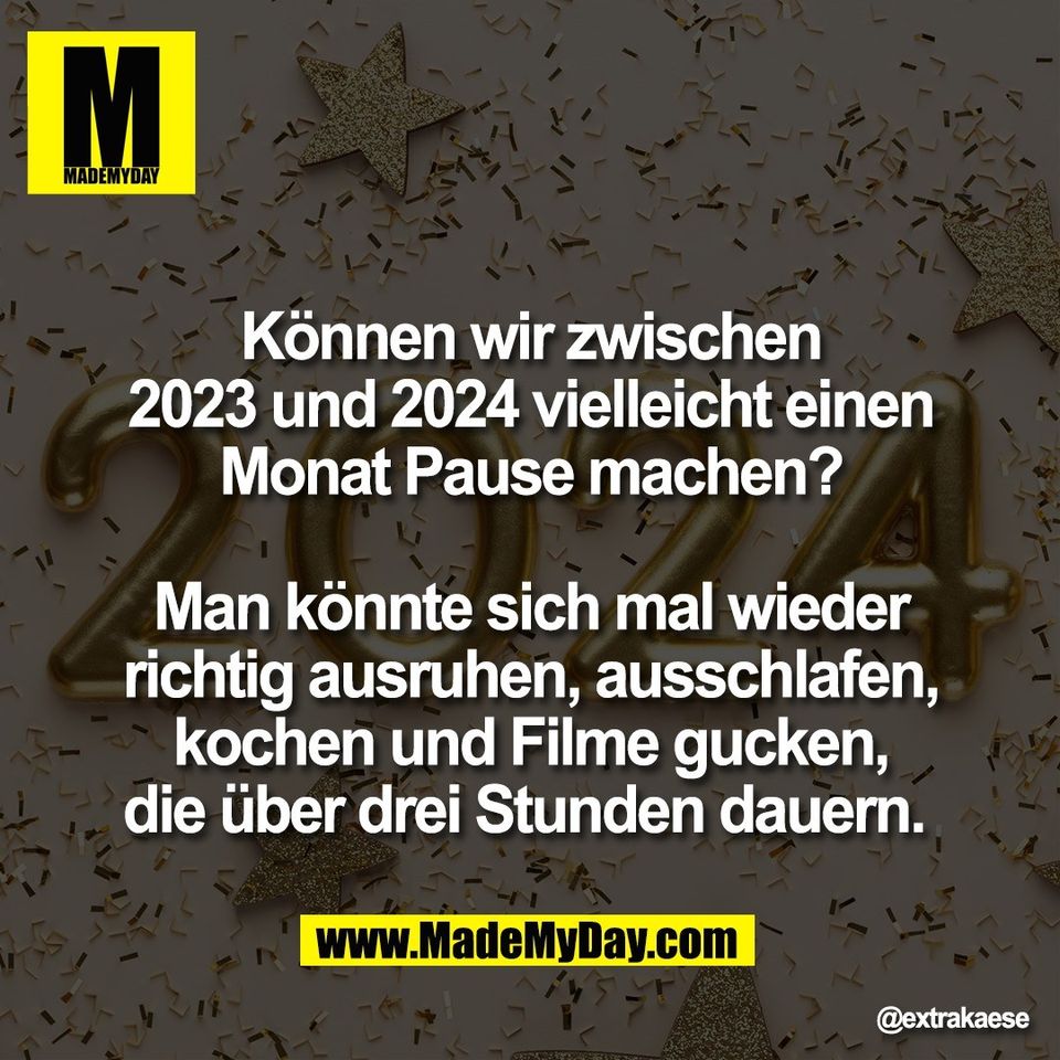 Können wir zwischen<br />
2023 und 2024 vielleicht einen<br />
Monat Pause machen?<br />
<br />
Man könnte sich mal wieder<br />
richtig ausruhen, ausschlafen,<br />
kochen und Filme gucken,<br />
die über drei Stunden dauern.