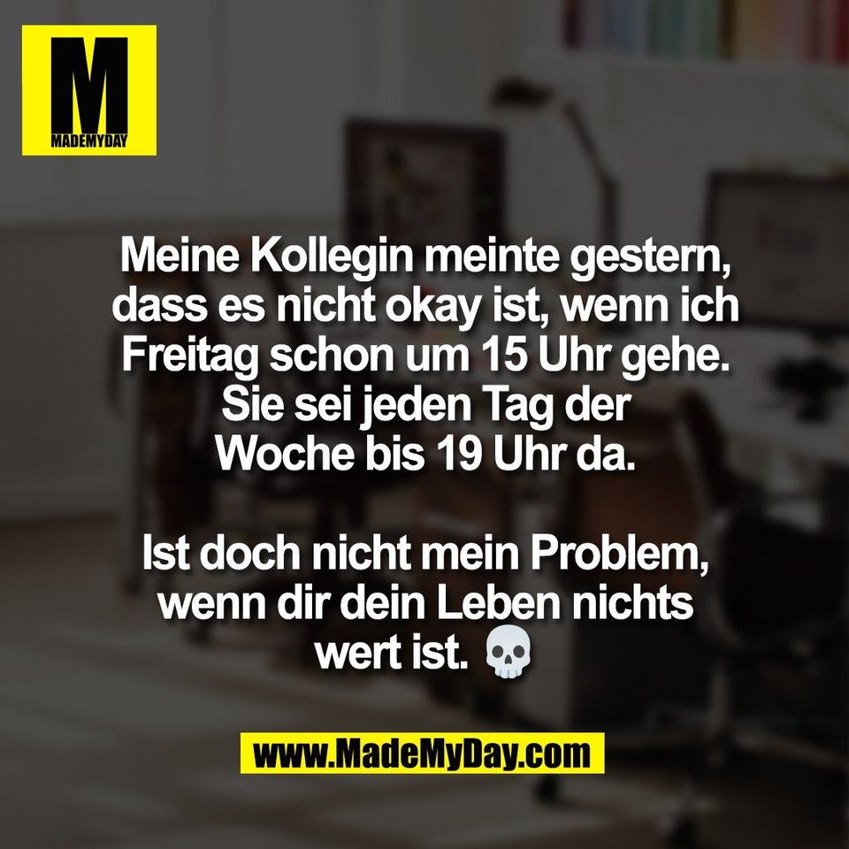 Meine Kollegin meinte gestern,<br />
dass es nicht okay ist, wenn ich<br />
Freitag schon um 15 Uhr gehe.<br />
Sie sei jeden Tag der<br />
Woche bis 19 Uhr da.<br />
<br />
Ist doch nicht mein Problem,<br />
wenn dir dein Leben nichts<br />
wert ist. 💀