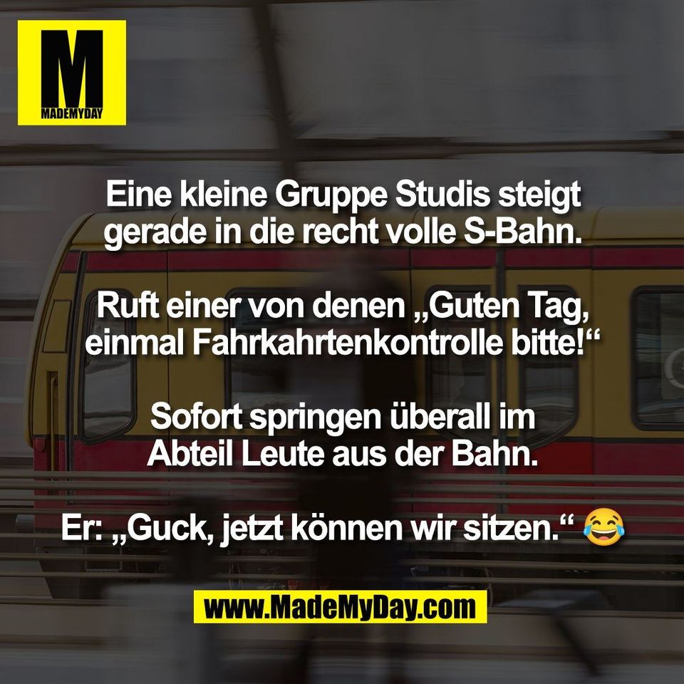 Eine kleine Gruppe Studis steigt<br />
gerade in die recht volle S-Bahn.<br />
<br />
Ruft einer von denen „Guten Tag,<br />
einmal Fahrkahrtenkontrolle bitte!“<br />
<br />
Sofort springen überall im<br />
Abteil Leute aus der Bahn.<br />
<br />
Er: „Guck, jetzt können wir sitzen.“ 😂