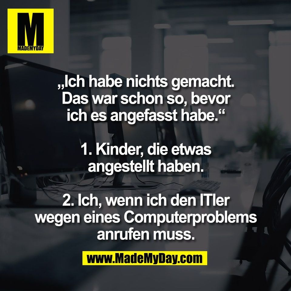 „Ich habe nichts gemacht.<br />
Das war schon so, bevor<br />
ich es angefasst habe.“<br />
<br />
1. Kinder, die etwas<br />
angestellt haben.<br />
<br />
2. Ich, wenn ich den ITler<br />
wegen eines Computerproblems<br />
anrufen muss.