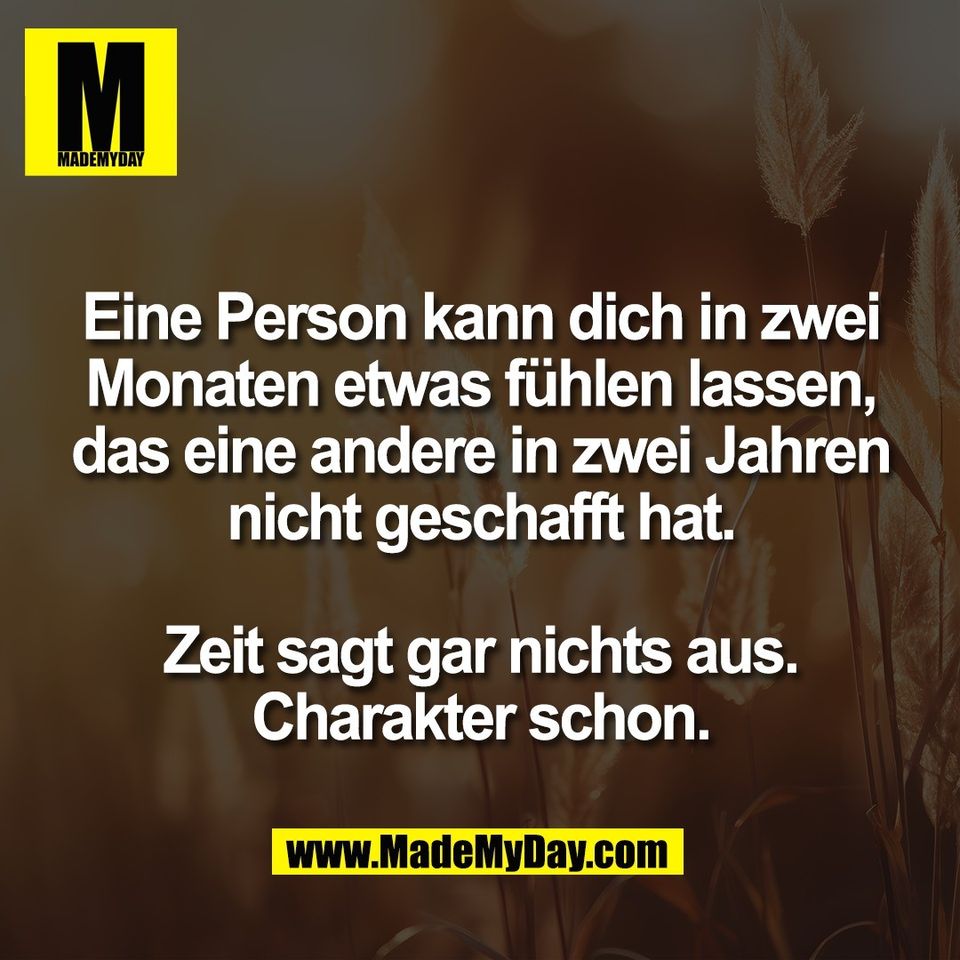Eine Person kann dich in zwei<br />
Monaten etwas fühlen lassen,<br />
das eine andere in zwei Jahren<br />
nicht geschafft hat.<br />
<br />
Zeit sagt gar nichts aus.<br />
Charakter schon.