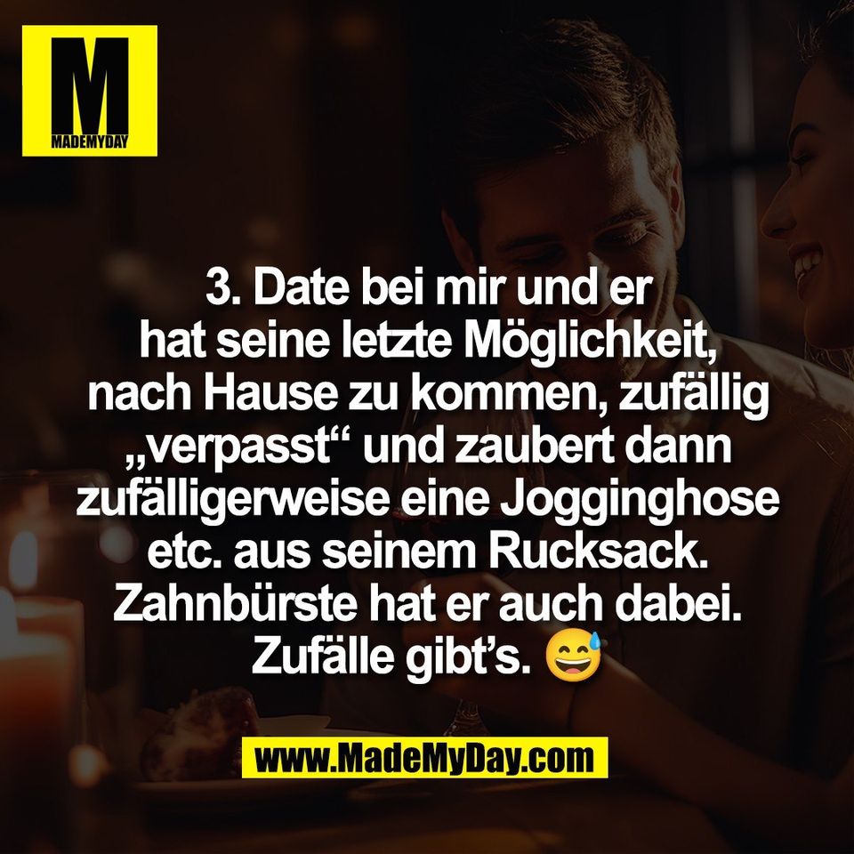 3. Date bei mir und er<br />
hat seine letzte Möglichkeit,<br />
nach Hause zu kommen, zufällig<br />
„verpasst“ und zaubert dann<br />
zufälligerweise eine Jogginghose<br />
etc. aus seinem Rucksack.<br />
Zahnbürste hat er auch dabei.<br />
Zufälle gibt’s. 😅