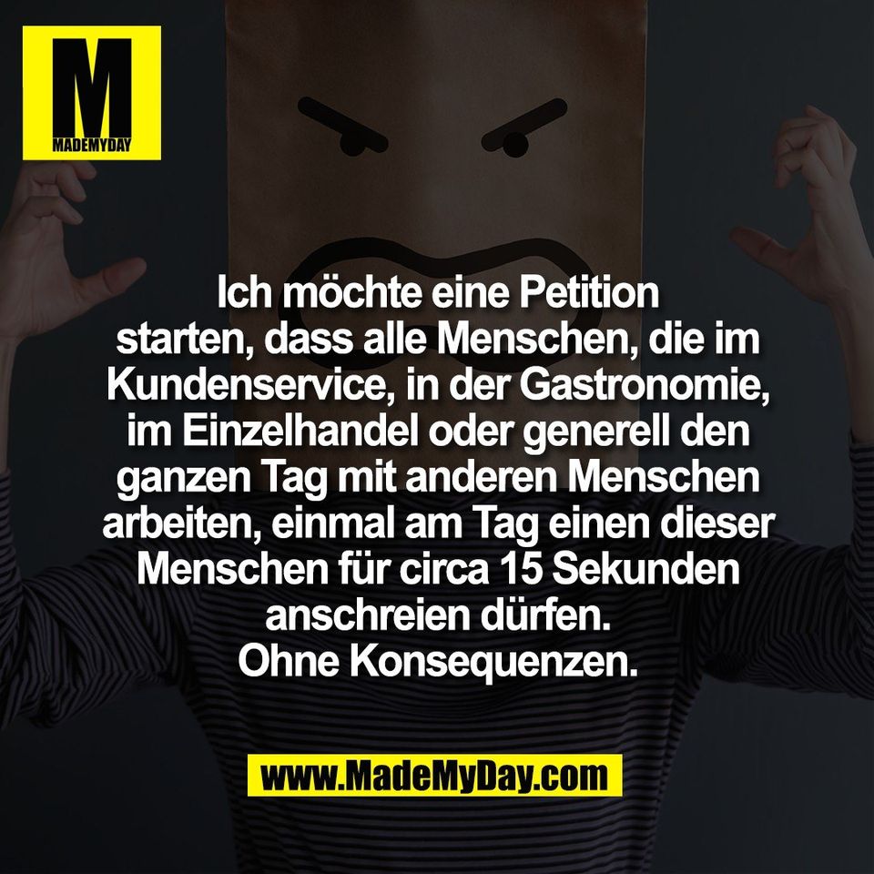 Ich möchte eine Petition<br />
starten, dass alle Menschen, die im<br />
Kundenservice, in der Gastronomie,<br />
im Einzelhandel oder generell den<br />
ganzen Tag mit anderen Menschen<br />
arbeiten, einmal am Tag einen dieser<br />
Menschen für circa 15 Sekunden<br />
anschreien dürfen.<br />
Ohne Konsequenzen.