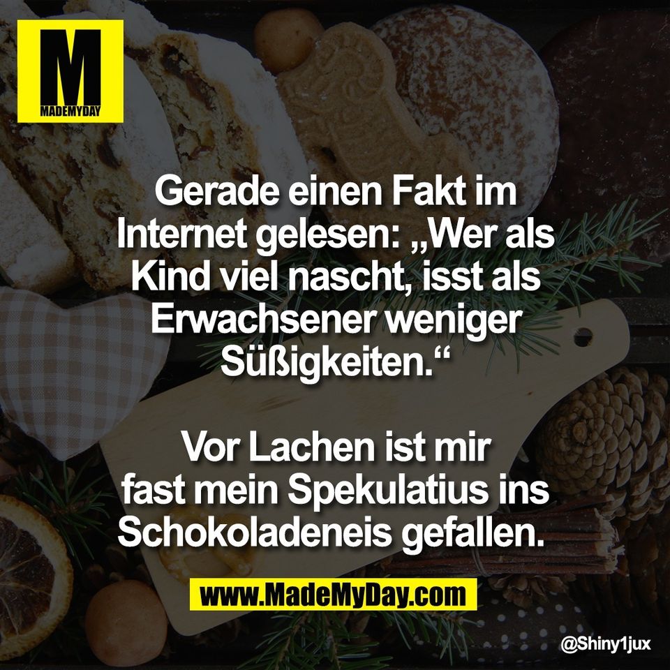 Gerade einen Fakt im<br />
Internet gelesen: „Wer als<br />
Kind viel nascht, isst als<br />
Erwachsener weniger<br />
Süßigkeiten.“<br />
<br />
Vor Lachen ist mir<br />
fast mein Spekulatius ins<br />
Schokoladeneis gefallen.