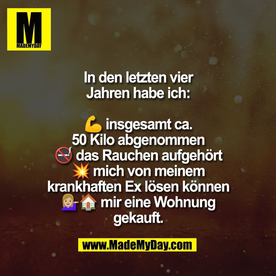 In den letzten vier<br />
Jahren habe ich:<br />
<br />
💪 insgesamt ca.<br />
50 Kilo abgenommen<br />
🚭 das Rauchen aufgehört<br />
💥 mich von meinem<br />
krankhaften Ex lösen können<br />
💁🏼‍♀️🏠 mir eine Wohnung<br />
gekauft.