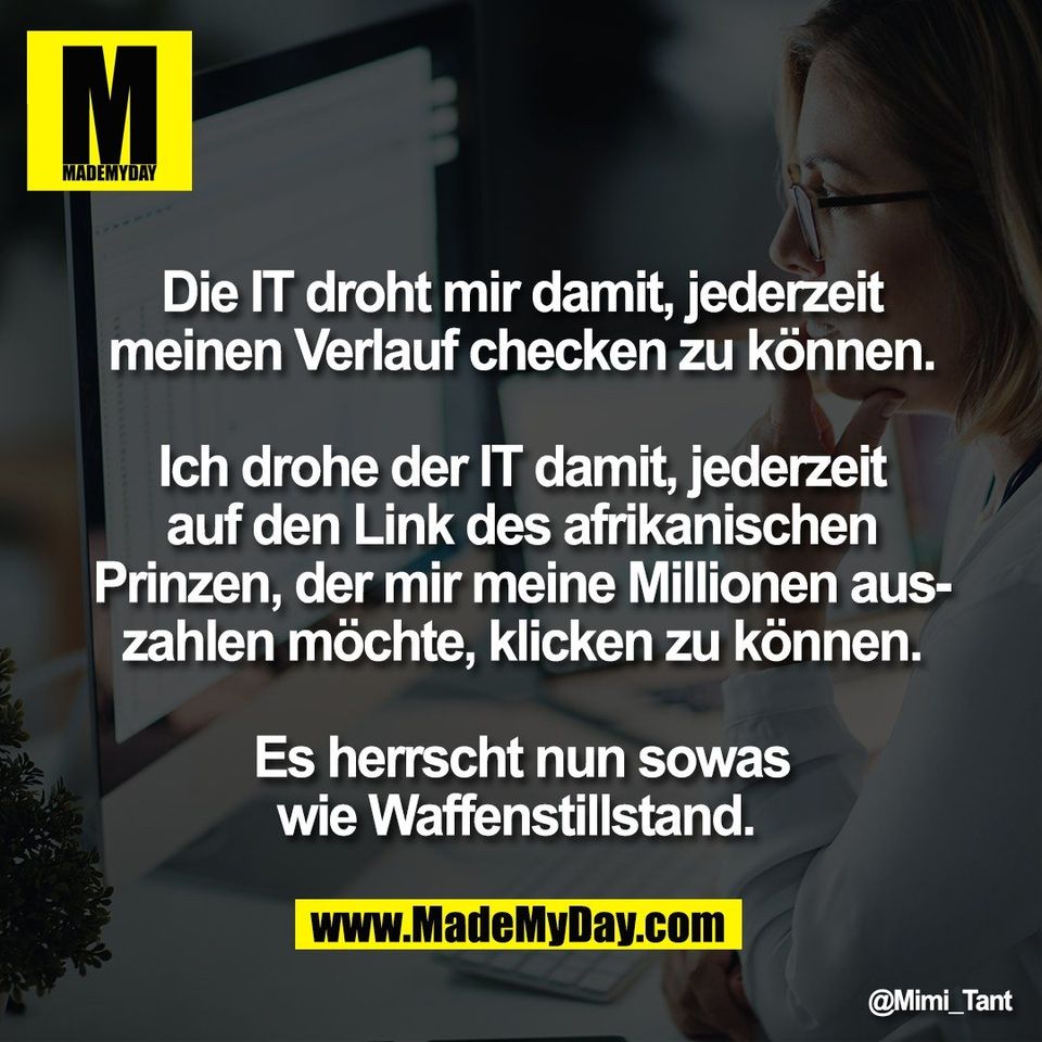 Die IT droht mir damit, jederzeit<br />
meinen Verlauf checken zu können.<br />
<br />
Ich drohe der IT damit, jederzeit<br />
auf den Link des afrikanischen<br />
Prinzen, der mir meine Millionen aus-<br />
zahlen möchte, klicken zu können.<br />
<br />
Es herrscht nun sowas<br />
wie Waffenstillstand.
