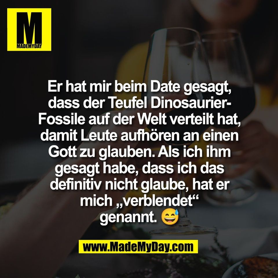Er hat mir beim Date gesagt,<br />
dass der Teufel Dinosaurier-<br />
Fossile auf der Welt verteilt hat,<br />
damit Leute aufhören an einen<br />
Gott zu glauben. Als ich ihm<br />
gesagt habe, dass ich das<br />
definitiv nicht glaube, hat er<br />
mich „verblendet“<br />
genannt. 😅