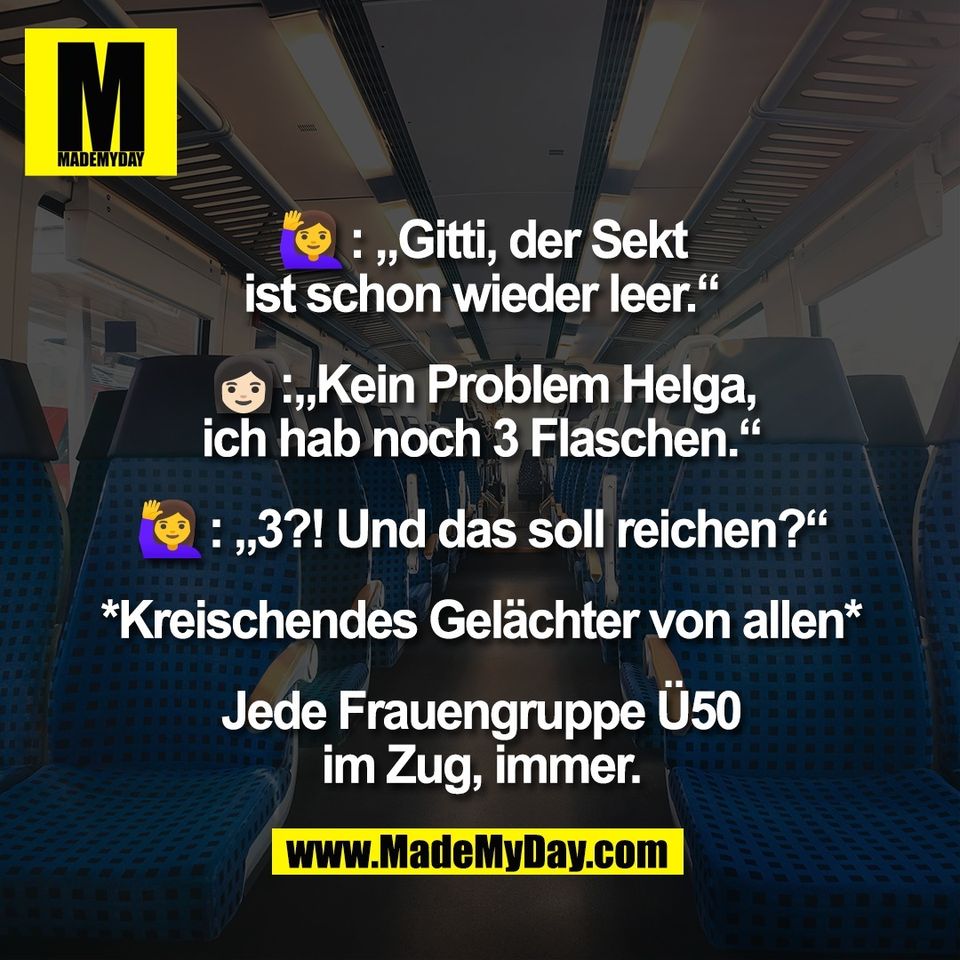 🙋‍♀️: „Gitti, der Sekt<br />
ist schon wieder leer.“<br />
<br />
👩🏻:„Kein Problem Helga,<br />
ich hab noch 3 Flaschen.“<br />
<br />
🙋‍♀️: „3?! Und das soll reichen?“<br />
<br />
*Kreischendes Gelächter von allen*<br />
<br />
Jede Frauengruppe Ü50<br />
im Zug, immer.