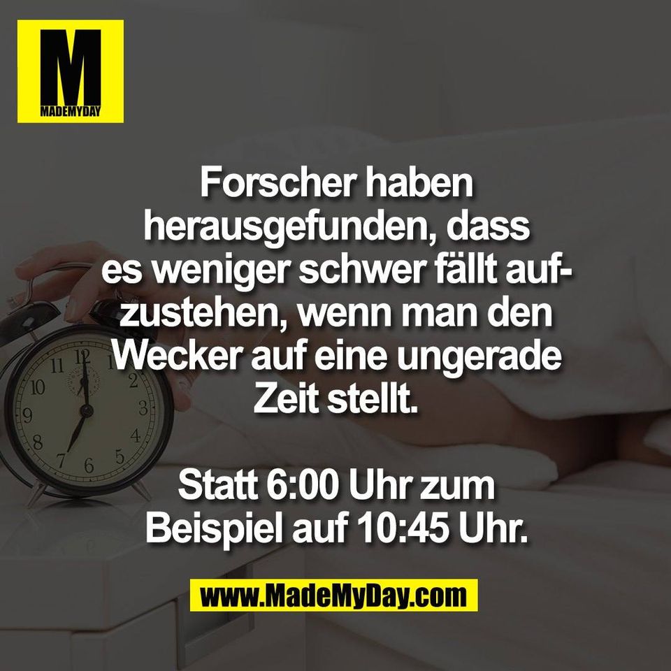Forscher haben<br />
herausgefunden, dass<br />
es weniger schwer fällt auf-<br />
zustehen, wenn man den<br />
Wecker auf eine ungerade<br />
Zeit stellt.<br />
<br />
Statt 6:00 Uhr zum<br />
Beispiel auf 10:45 Uhr.