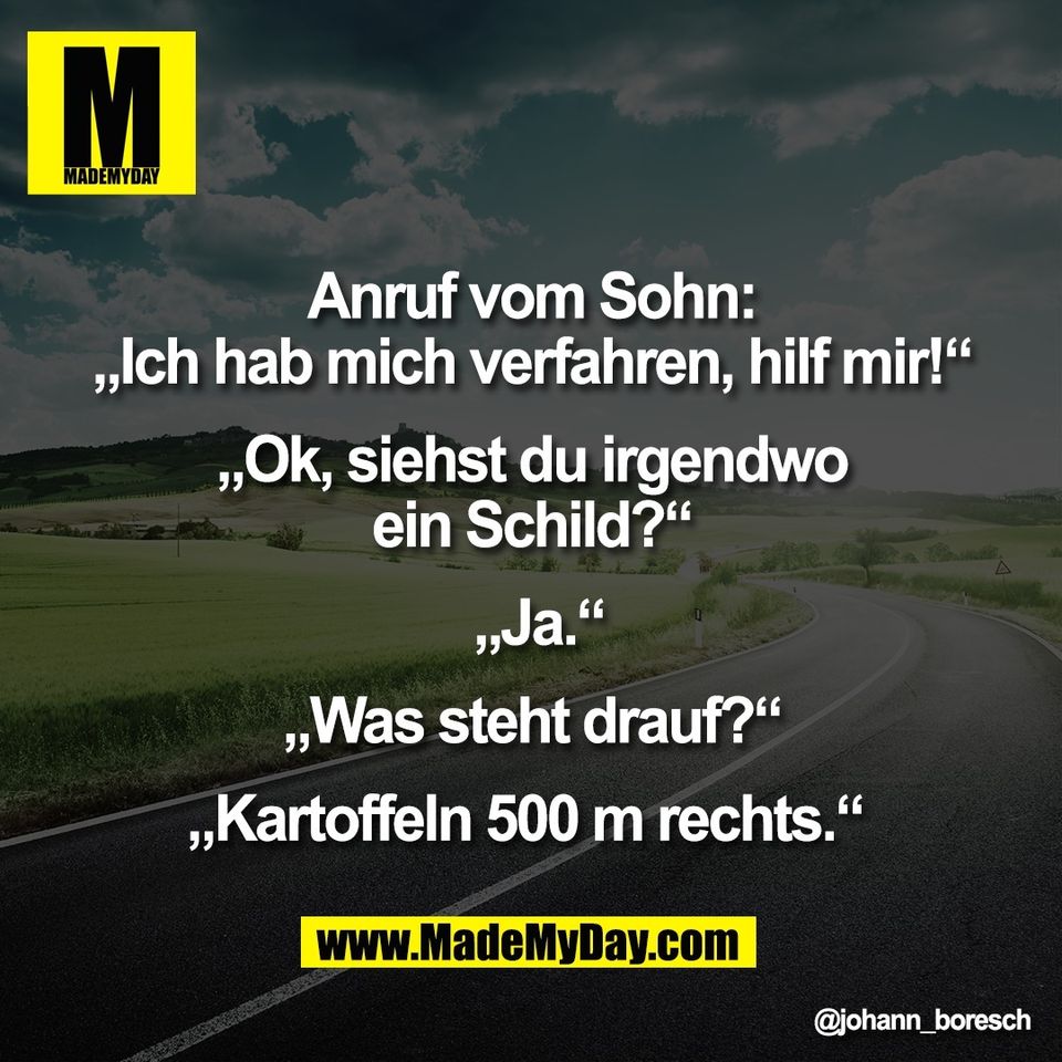 Anruf vom Sohn:<br />
„Ich hab mich verfahren, hilf mir!“<br />
<br />
„Ok, siehst du irgendwo<br />
ein Schild?“<br />
<br />
 „Ja.“<br />
<br />
„Was steht drauf?“<br />
<br />
„Kartoffeln 500 m rechts.“
