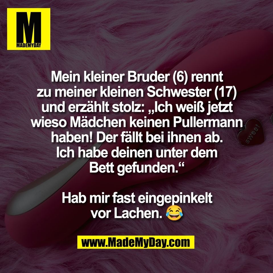 Mein kleiner Bruder (6) rennt<br />
zu meiner kleinen Schwester (17)<br />
und erzählt stolz: „Ich weiß jetzt<br />
wieso Mädchen keinen Pullermann<br />
haben! Der fällt bei ihnen ab.<br />
Ich habe deinen unter dem<br />
Bett gefunden.“<br />
<br />
Hab mir fast eingepinkelt<br />
vor Lachen. 😂