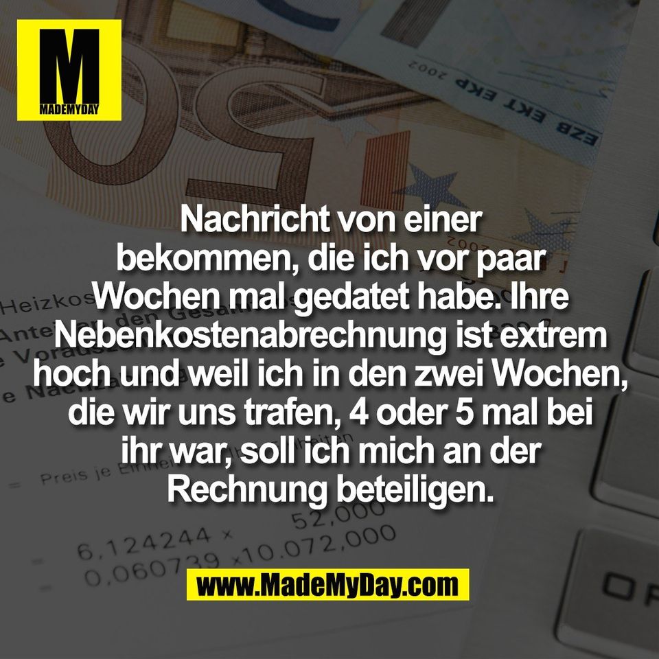Nachricht von einer<br />
bekommen, die ich vor paar<br />
Wochen mal gedatet habe. Ihre<br />
Nebenkostenabrechnung ist extrem<br />
hoch und weil ich in den zwei Wochen,<br />
die wir uns trafen, 4 oder 5 mal bei<br />
ihr war, soll ich mich an der<br />
Rechnung beteiligen.