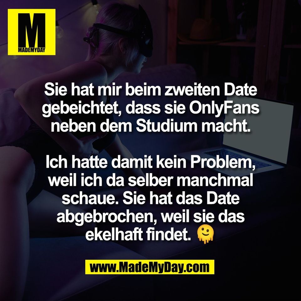 Sie hat mir beim zweiten Date<br />
gebeichtet, dass sie OnlyFans<br />
neben dem Studium macht.<br />
<br />
Ich hatte damit kein Problem,<br />
weil ich da selber manchmal<br />
schaue. Sie hat das Date<br />
abgebrochen, weil sie das<br />
ekelhaft findet. 🫠