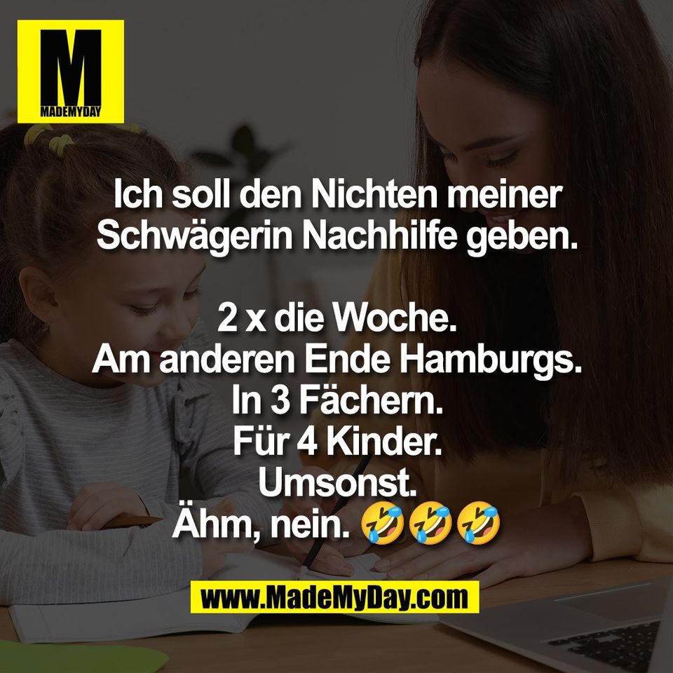 Ich soll den Nichten meiner<br />
Schwägerin Nachhilfe geben.<br />
<br />
2 x die Woche.<br />
Am anderen Ende Hamburgs.<br />
In 3 Fächern.<br />
Für 4 Kinder.<br />
Umsonst.<br />
Ähm, nein. 🤣🤣🤣