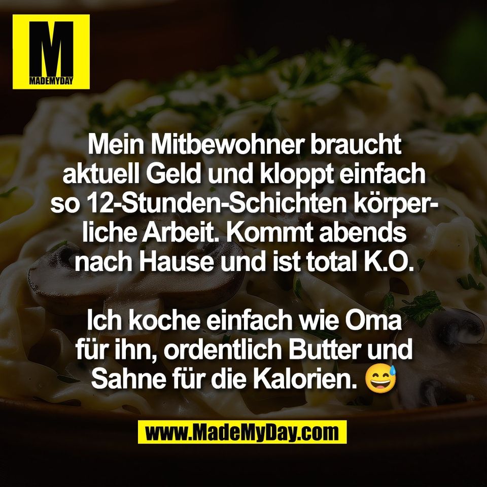 Mein Mitbewohner braucht<br />
aktuell Geld und kloppt einfach<br />
so 12-Stunden-Schichten körper-<br />
liche Arbeit. Kommt abends<br />
nach Hause und ist total K.O.<br />
<br />
Ich koche einfach wie Oma<br />
für ihn, ordentlich Butter und<br />
Sahne für die Kalorien. 😅