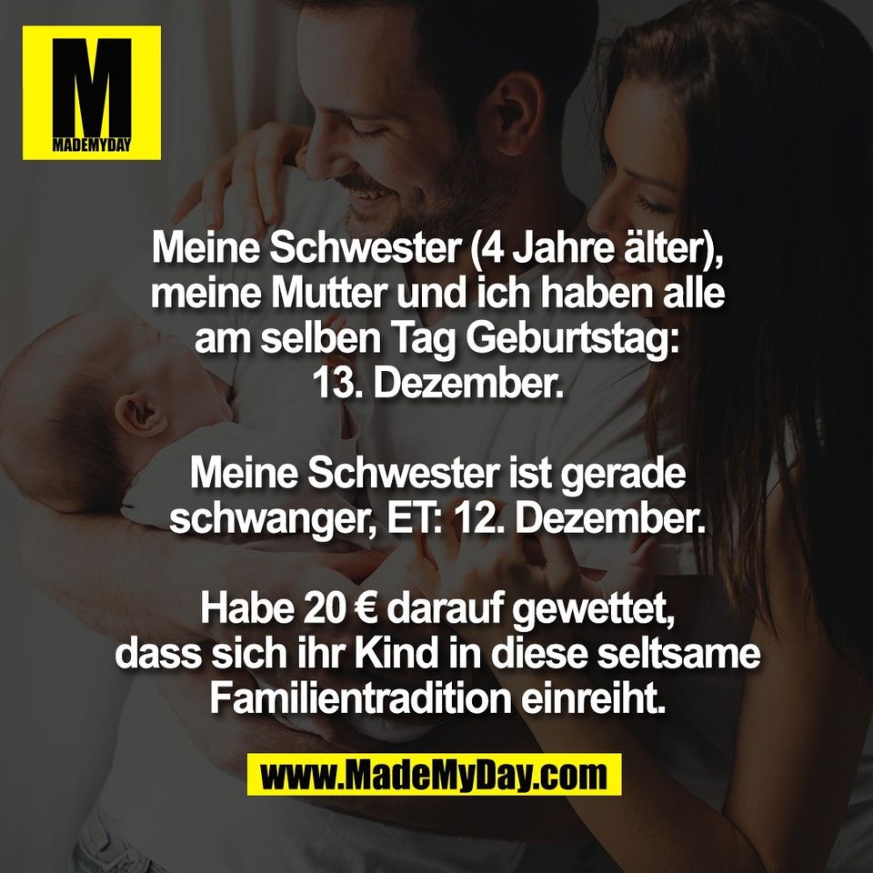 Meine Schwester (4 Jahre älter),<br />
meine Mutter und ich haben alle<br />
am selben Tag Geburtstag:<br />
13. Dezember.<br />
<br />
Meine Schwester ist gerade<br />
schwanger, ET: 12. Dezember.<br />
<br />
Habe 20 € darauf gewettet,<br />
dass sich ihr Kind in diese seltsame<br />
Familientradition einreiht.