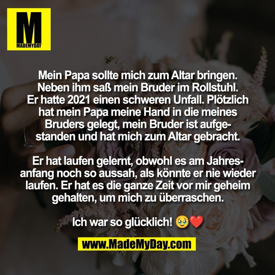 Mein Papa sollte mich zum Altar bringen.<br />
Neben ihm saß mein Bruder im Rollstuhl.<br />
Er hatte 2021 einen schweren Unfall. Plötzlich<br />
hat mein Papa meine Hand in die meines<br />
Bruders gelegt, mein Bruder ist aufge-<br />
standen und hat mich zum Altar gebracht.<br />
<br />
Er hat laufen gelernt, obwohl es am Jahres-<br />
anfang noch so aussah, als könnte er nie wieder<br />
laufen. Er hat es die ganze Zeit vor mir geheim<br />
gehalten, um mich zu überraschen.<br />
<br />
Ich war so glücklich! 🥹❤️