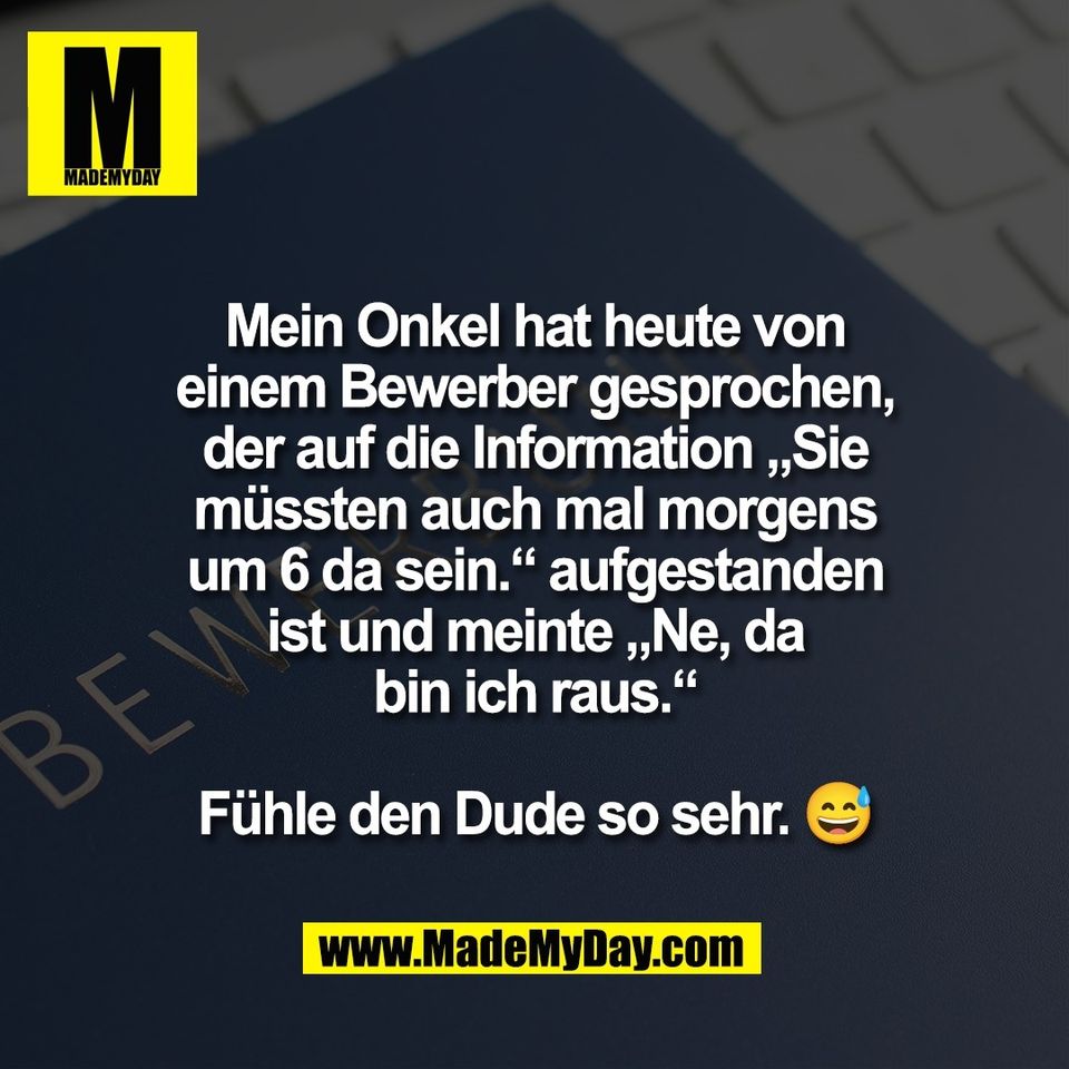 Mein Onkel hat heute von<br />
einem Bewerber gesprochen,<br />
der auf die Information „Sie<br />
müssten auch mal morgens<br />
um 6 da sein.“ aufgestanden<br />
ist und meinte „Ne, da<br />
bin ich raus.“<br />
<br />
Fühle den Dude so sehr. 😅