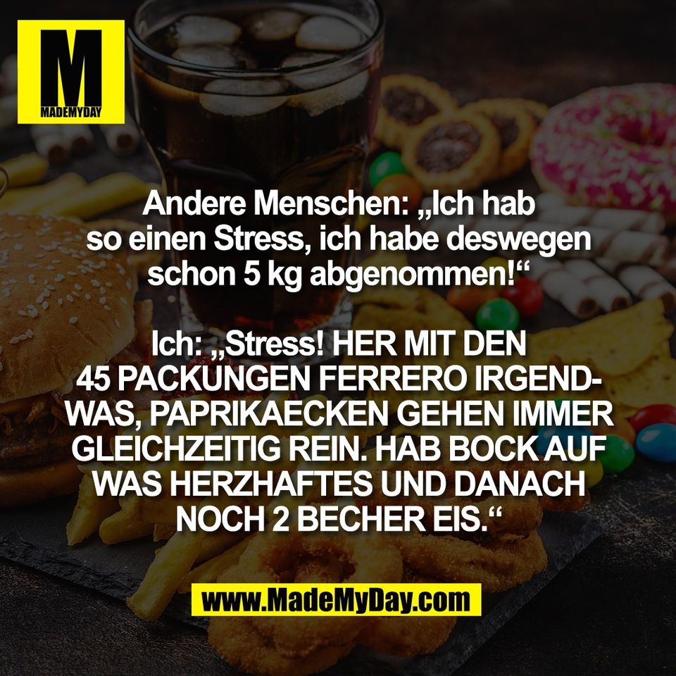 Andere Menschen: „Ich hab<br />
so einen Stress, ich habe deswegen<br />
schon 5 kg abgenommen!“<br />
<br />
Ich: „Stress! HER MIT DEN<br />
45 PACKUNGEN FERRERO IRGEND-<br />
WAS, PAPRIKAECKEN GEHEN IMMER<br />
GLEICHZEITIG REIN. HAB BOCK AUF<br />
WAS HERZHAFTES UND DANACH<br />
NOCH 2 BECHER EIS.“