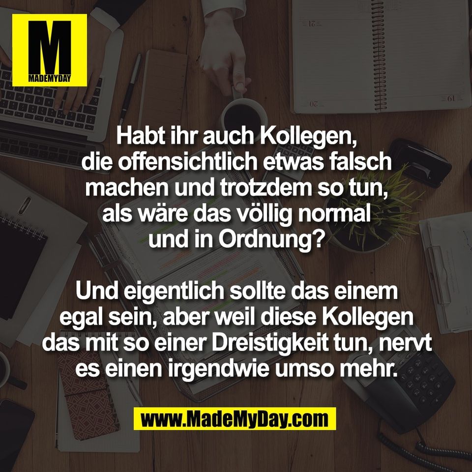 Habt ihr auch Kollegen,<br />
die offensichtlich etwas falsch<br />
machen und trotzdem so tun,<br />
als wäre das völlig normal<br />
und in Ordnung?<br />
<br />
Und eigentlich sollte das einem<br />
egal sein, aber weil diese Kollegen<br />
das mit so einer Dreistigkeit tun, nervt<br />
es einen irgendwie umso mehr.