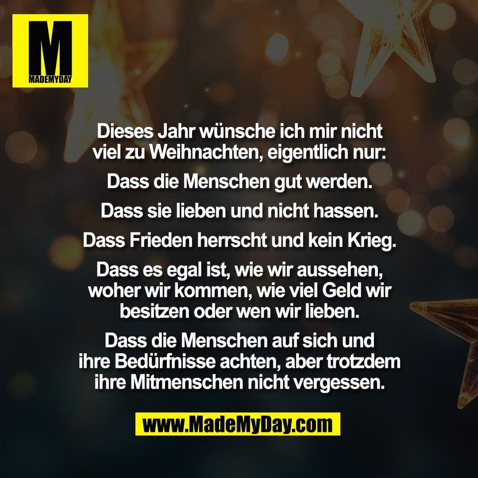 Dieses Jahr wünsche ich mir nicht<br />
viel zu Weihnachten, eigentlich nur:<br />
<br />
Dass die Menschen gut werden.<br />
<br />
Dass sie lieben und nicht hassen.<br />
<br />
Dass Frieden herrscht und kein Krieg.<br />
<br />
Dass es egal ist, wie wir aussehen,<br />
woher wir kommen, wie viel Geld wir<br />
besitzen oder wen wir lieben.<br />
<br />
Dass die Menschen auf sich und<br />
ihre Bedürfnisse achten, aber trotzdem<br />
ihre Mitmenschen nicht vergessen.