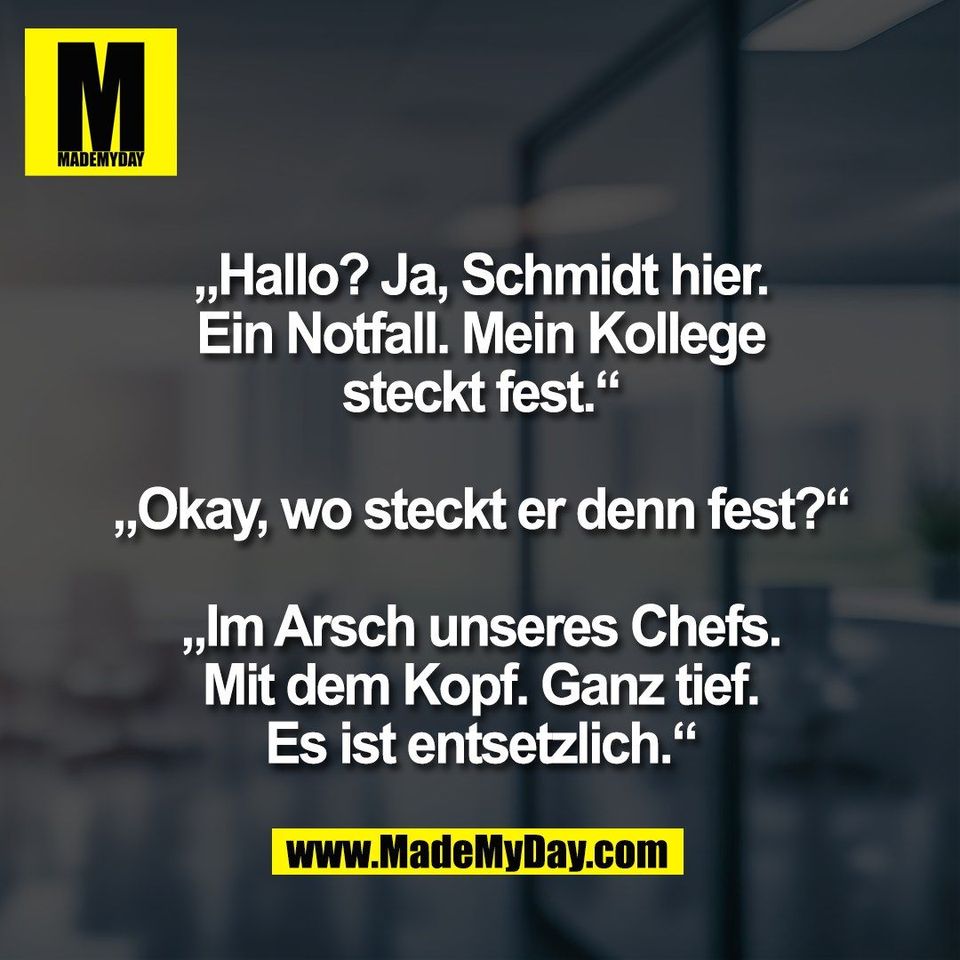 „Hallo? Ja, Schmidt hier.<br />
Ein Notfall. Mein Kollege<br />
steckt fest.“<br />
<br />
„Okay, wo steckt er denn fest?“<br />
<br />
„Im Arsch unseres Chefs.<br />
Mit dem Kopf. Ganz tief.<br />
Es ist entsetzlich.“