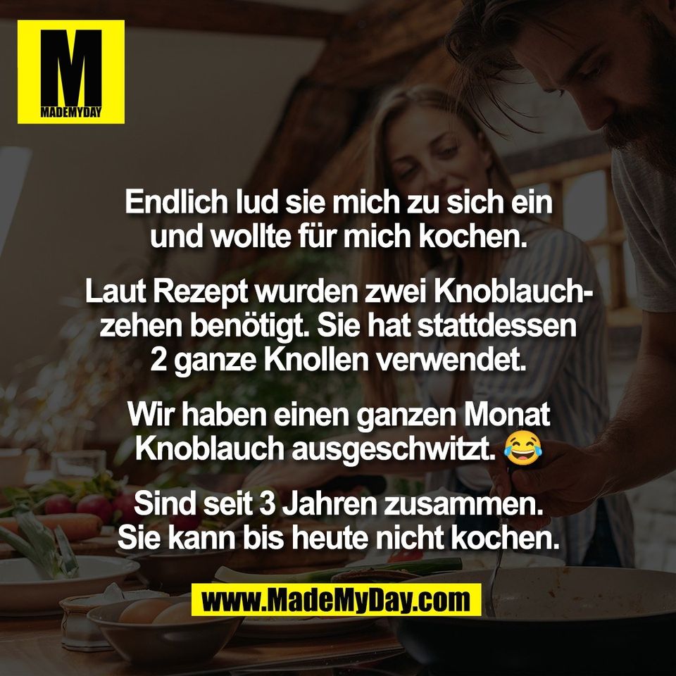 Endlich lud sie mich zu sich ein<br />
und wollte für mich kochen.<br />
<br />
Laut Rezept wurden zwei Knoblauch-<br />
zehen benötigt. Sie hat stattdessen<br />
2 ganze Knollen verwendet.<br />
<br />
Wir haben einen ganzen Monat<br />
Knoblauch ausgeschwitzt. 😂<br />
<br />
Sind seit 3 Jahren zusammen.<br />
Sie kann bis heute nicht kochen.