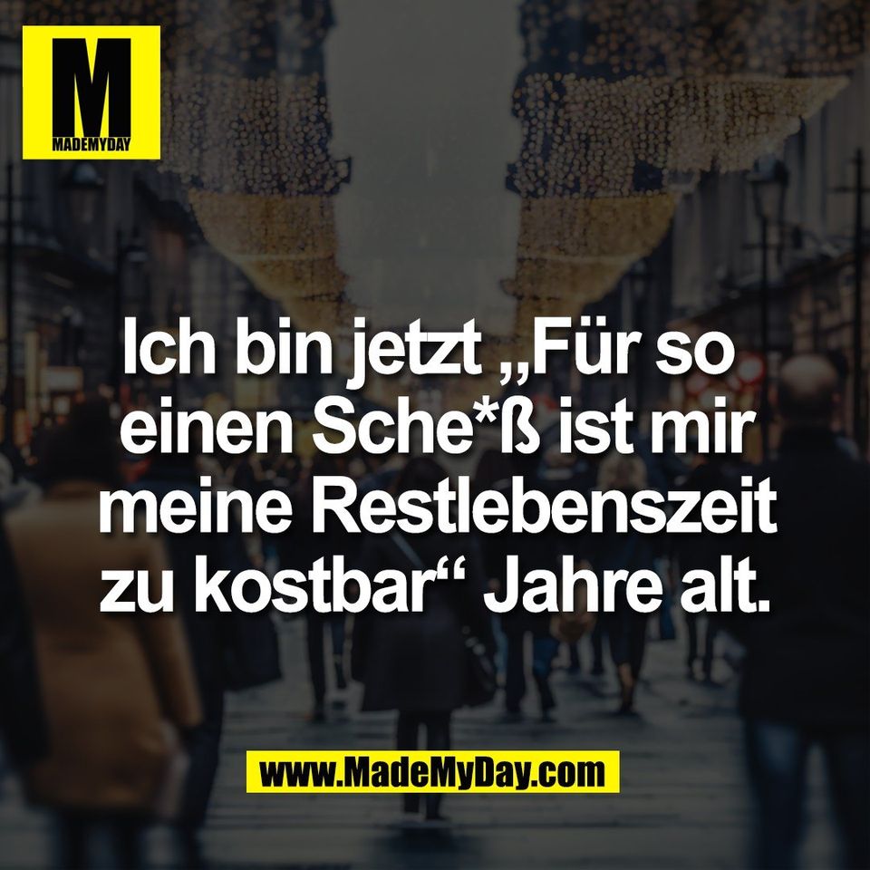 Ich bin jetzt „Für so <br />
einen Sche*ß ist mir<br />
meine Restlebenszeit<br />
zu kostbar“ Jahre alt.