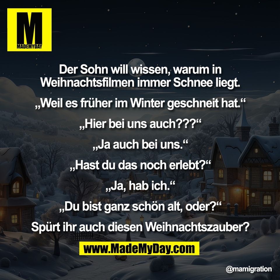 Der Sohn will wissen, warum in<br />
Weihnachtsfilmen immer Schnee liegt.<br />
<br />
„Weil es früher im Winter geschneit hat.“<br />
<br />
„Hier bei uns auch???“<br />
<br />
„Ja auch bei uns.“<br />
<br />
„Hast du das noch erlebt?“<br />
<br />
„Ja, hab ich.“<br />
<br />
„Du bist ganz schön alt, oder?“<br />
<br />
Spürt ihr auch diesen Weihnachtszauber?