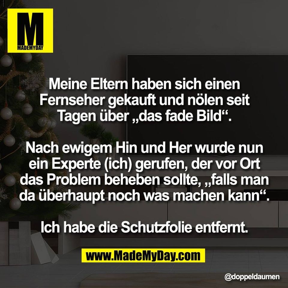 Meine Eltern haben sich einen<br />
Fernseher gekauft und nölen seit<br />
Tagen über „das fade Bild“.<br />
<br />
Nach ewigem Hin und Her wurde nun<br />
ein Experte (ich) gerufen, der vor Ort<br />
das Problem beheben sollte, „falls man<br />
da überhaupt noch was machen kann“.<br />
<br />
Ich habe die Schutzfolie entfernt.