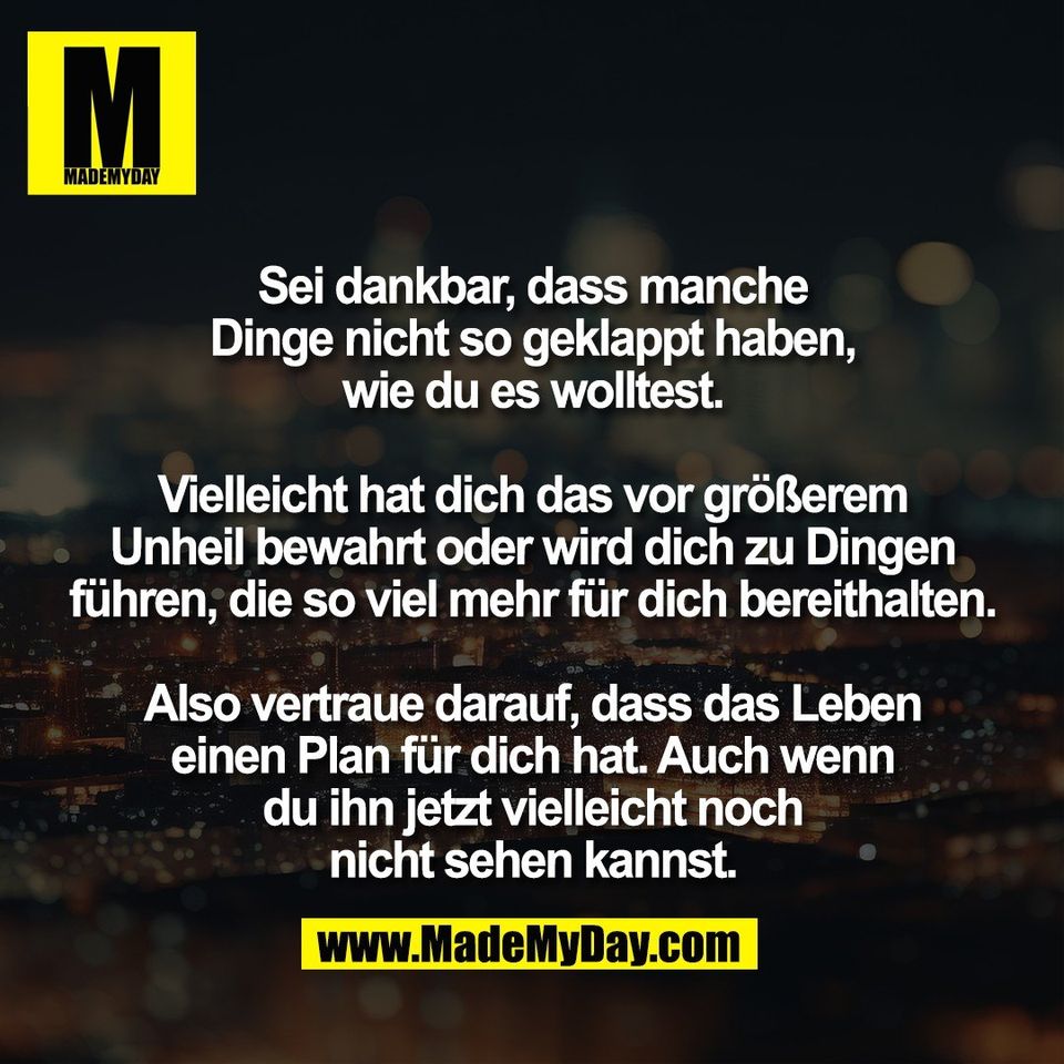 Sei dankbar, dass manche<br />
Dinge nicht so geklappt haben,<br />
wie du es wolltest.<br />
<br />
Vielleicht hat dich das vor größerem<br />
Unheil bewahrt oder wird dich zu Dingen<br />
führen, die so viel mehr für dich bereithalten.<br />
<br />
Also vertraue darauf, dass das Leben<br />
einen Plan für dich hat. Auch wenn<br />
du ihn jetzt vielleicht noch<br />
nicht sehen kannst.