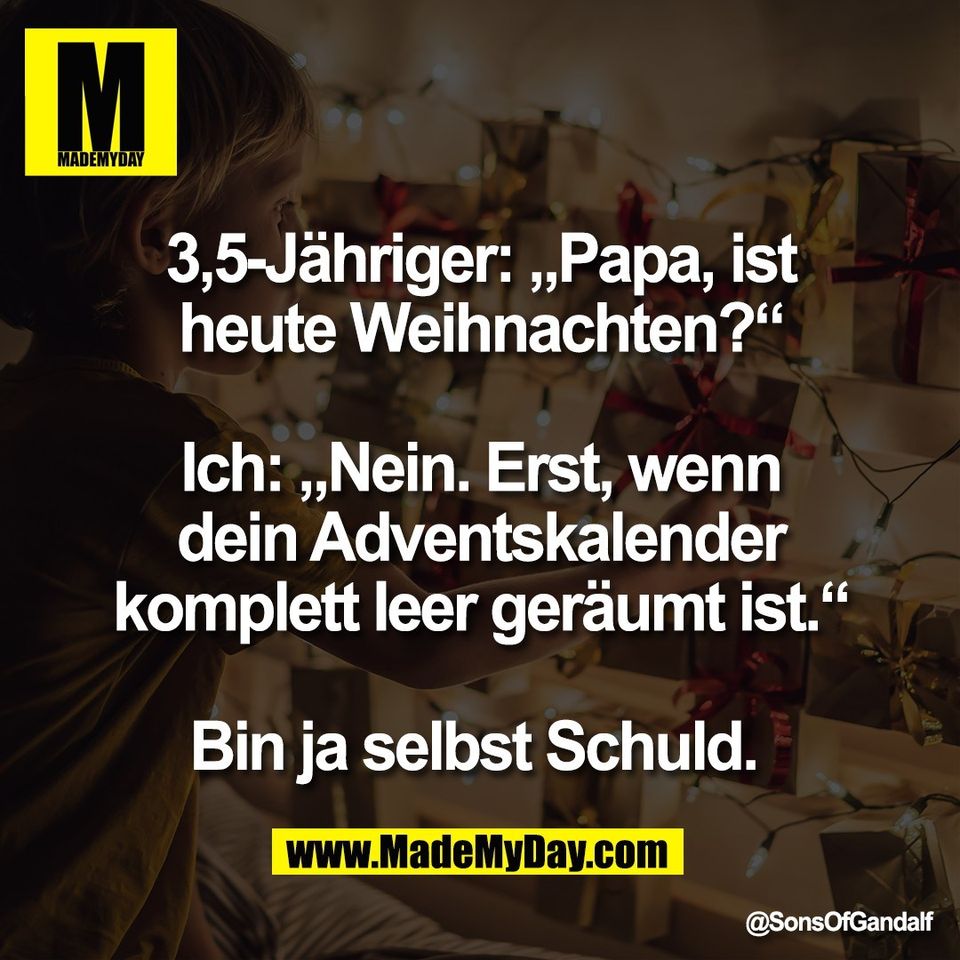 3,5-Jähriger: „Papa, ist<br />
heute Weihnachten?“<br />
<br />
Ich: „Nein. Erst, wenn<br />
dein Adventskalender<br />
komplett leer geräumt ist.“<br />
<br />
Bin ja selbst Schuld.