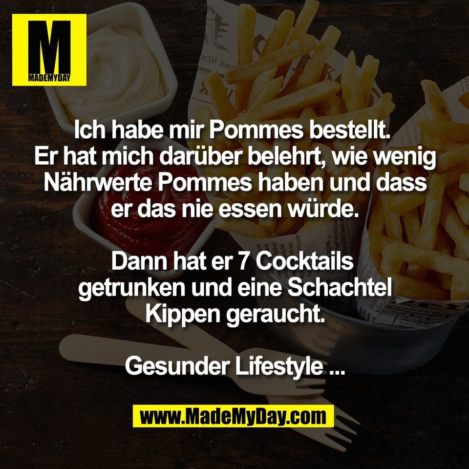 Ich habe mir Pommes bestellt. <br />
Er hat mich darüber belehrt, wie wenig<br />
Nährwerte Pommes haben und dass<br />
er das nie essen würde.<br />
<br />
Dann hat er 7 Cocktails <br />
getrunken und eine Schachtel<br />
Kippen geraucht.<br />
<br />
Gesunder Lifestyle ...