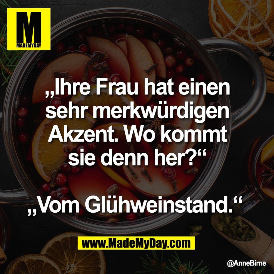 „Ihre Frau hat einen<br />
sehr merkwürdigen<br />
Akzent. Wo kommt<br />
sie denn her?“<br />
<br />
„Vom Glühweinstand.“