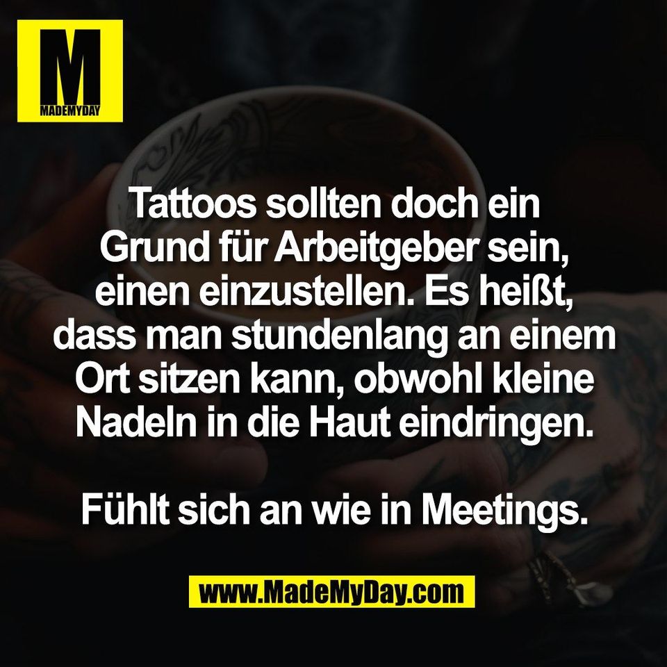 Tattoos sollten doch ein<br />
Grund für Arbeitgeber sein,<br />
einen einzustellen. Es heißt,<br />
dass man stundenlang an einem<br />
Ort sitzen kann, obwohl kleine<br />
Nadeln in die Haut eindringen.<br />
<br />
Fühlt sich an wie in Meetings.
