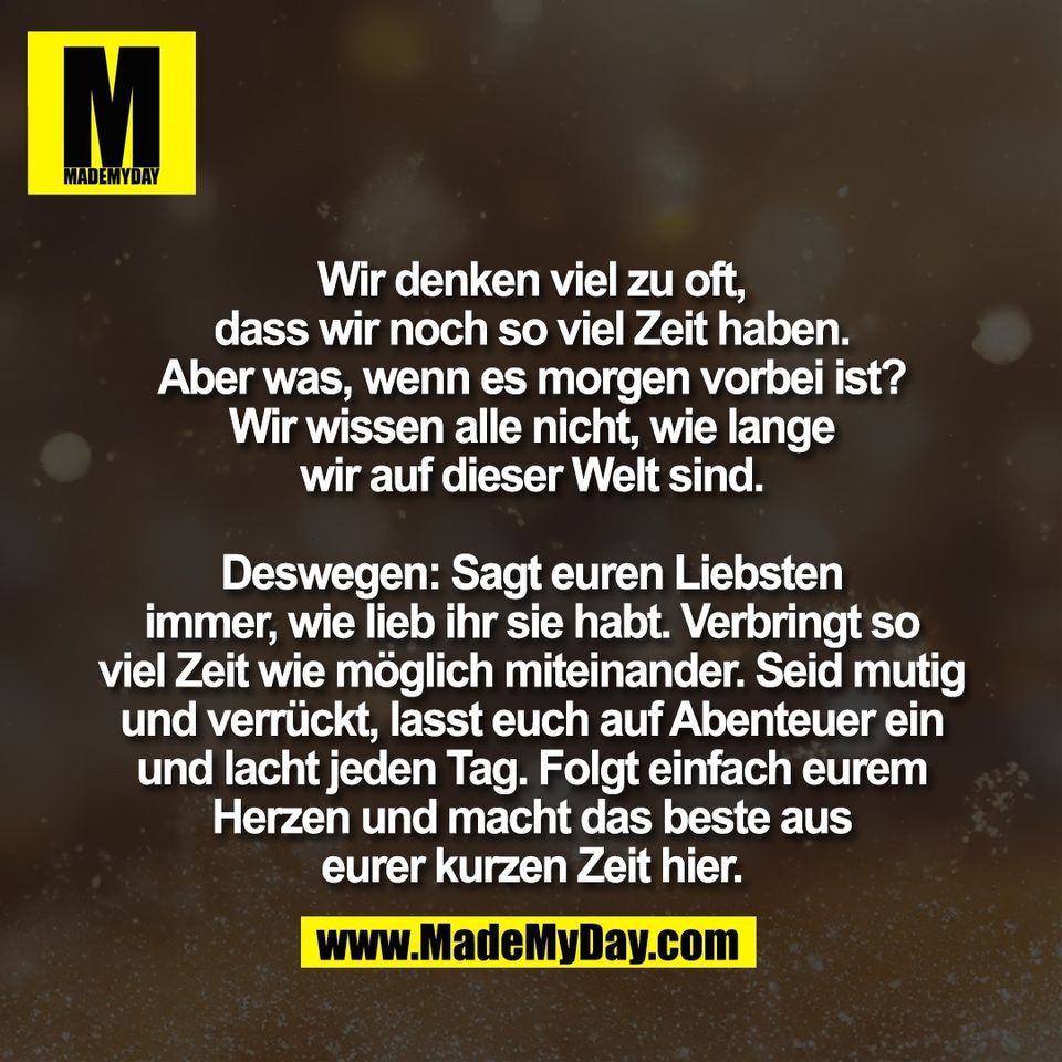 Wir denken viel zu oft,<br />
dass wir noch so viel Zeit haben.<br />
Aber was, wenn es morgen vorbei ist?<br />
Wir wissen alle nicht, wie lange<br />
wir auf dieser Welt sind.<br />
<br />
Deswegen: Sagt euren Liebsten<br />
immer, wie lieb ihr sie habt. Verbringt so<br />
viel Zeit wie möglich miteinander. Seid mutig<br />
und verrückt, lasst euch auf Abenteuer ein<br />
und lacht jeden Tag. Folgt einfach eurem<br />
Herzen und macht das beste aus<br />
eurer kurzen Zeit hier.