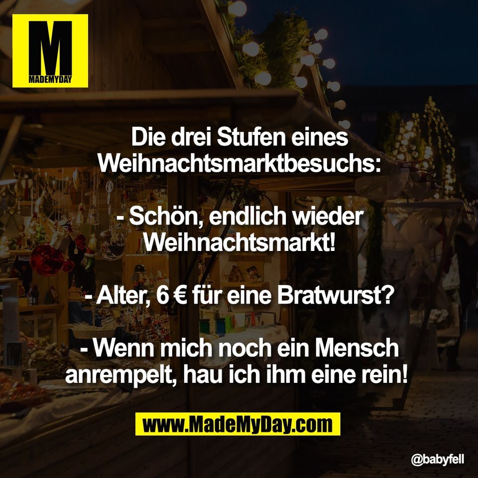 Die drei Stufen eines<br />
Weihnachtsmarktbesuchs:<br />
<br />
- Schön, endlich wieder<br />
Weihnachtsmarkt!<br />
<br />
- Alter, 6 € für eine Bratwurst?<br />
<br />
- Wenn mich noch ein Mensch<br />
anrempelt, hau ich ihm eine rein!