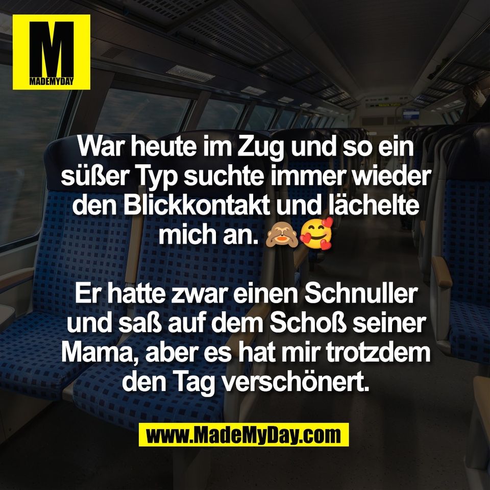 War heute im Zug und so ein<br />
süßer Typ suchte immer wieder<br />
den Blickkontakt und lächelte<br />
mich an. 🙈🥰<br />
<br />
Er hatte zwar einen Schnuller<br />
und saß auf dem Schoß seiner<br />
Mama, aber es hat mir trotzdem<br />
den Tag verschönert.